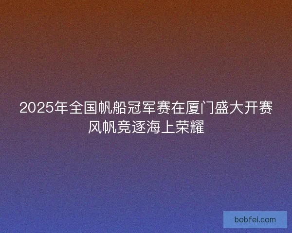 2025年全国帆船冠军赛在厦门盛大开赛风帆竞逐海上荣耀