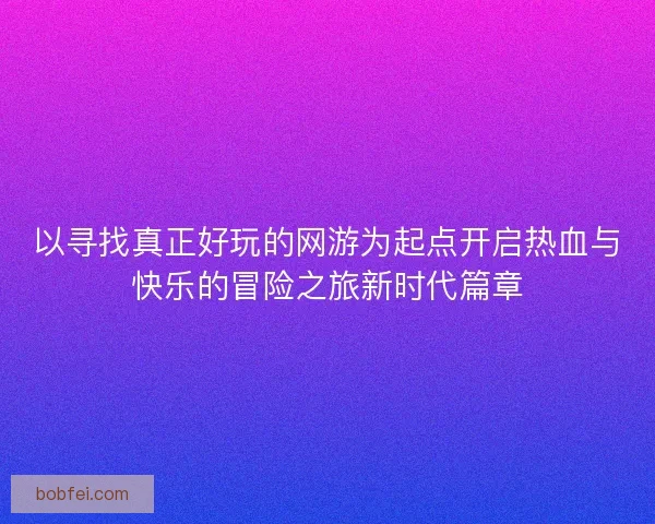 以寻找真正好玩的网游为起点开启热血与快乐的冒险之旅新时代篇章