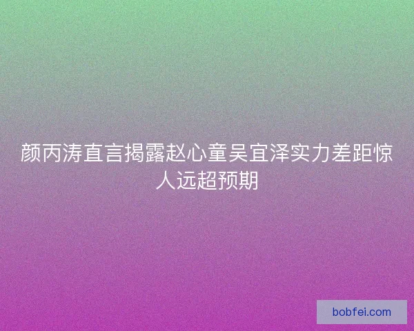 颜丙涛直言揭露赵心童吴宜泽实力差距惊人远超预期