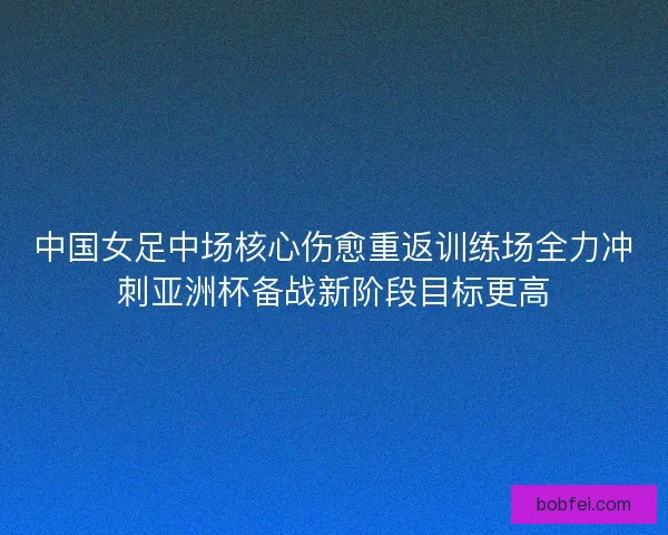 中国女足中场核心伤愈重返训练场全力冲刺亚洲杯备战新阶段目标更高